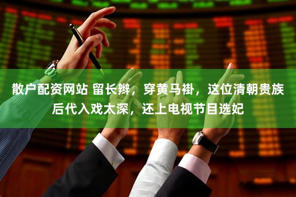 散户配资网站 留长辫，穿黄马褂，这位清朝贵族后代入戏太深，还上电视节目选妃