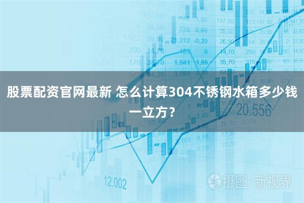 股票配资官网最新 怎么计算304不锈钢水箱多少钱一立方？