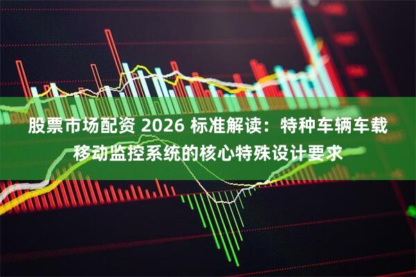 股票市场配资 2026 标准解读：特种车辆车载移动监控系统的核心特殊设计要求