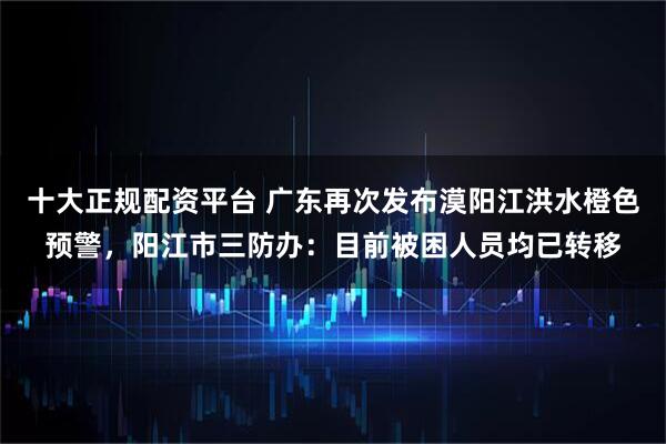 十大正规配资平台 广东再次发布漠阳江洪水橙色预警，阳江市三防办：目前被困人员均已转移