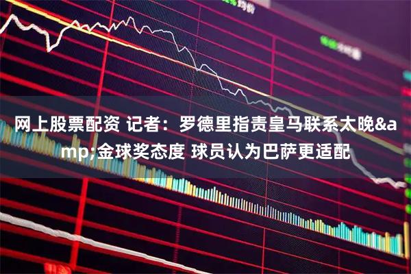 网上股票配资 记者：罗德里指责皇马联系太晚&金球奖态度 球员认为巴萨更适配