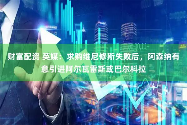 财富配资 英媒：求购维尼修斯失败后，阿森纳有意引进阿尔瓦雷斯或巴尔科拉
