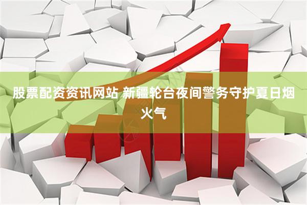 股票配资资讯网站 新疆轮台夜间警务守护夏日烟火气