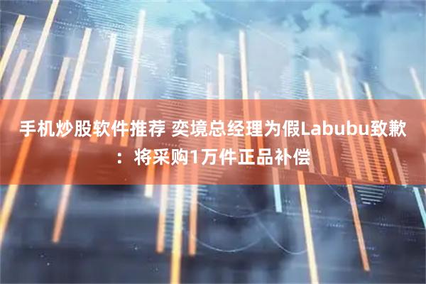 手机炒股软件推荐 奕境总经理为假Labubu致歉：将采购1万件正品补偿