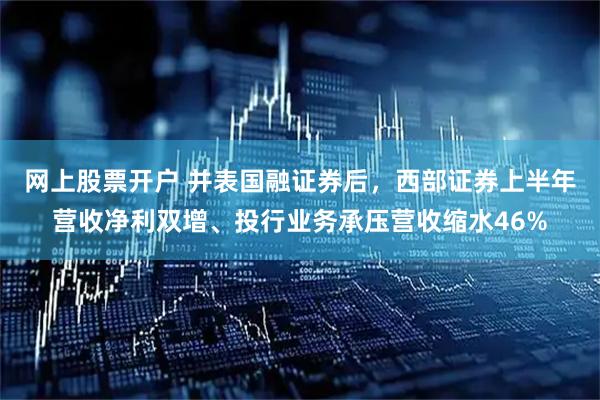 网上股票开户 并表国融证券后，西部证券上半年营收净利双增、投行业务承压营收缩水46%