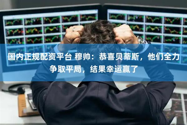 国内正规配资平台 穆帅：恭喜贝蒂斯，他们全力争取平局，结果幸运赢了