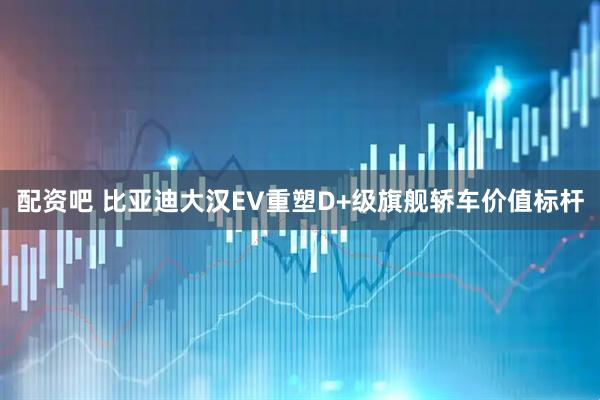 配资吧 比亚迪大汉EV重塑D+级旗舰轿车价值标杆