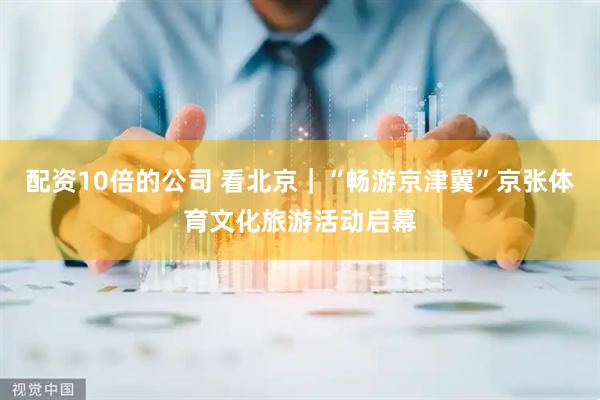 配资10倍的公司 看北京｜“畅游京津冀”京张体育文化旅游活动启幕