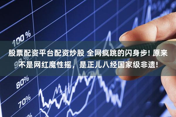 股票配资平台配资炒股 全网疯跳的闪身步! 原来不是网红魔性摇，是正儿八经国家级非遗!