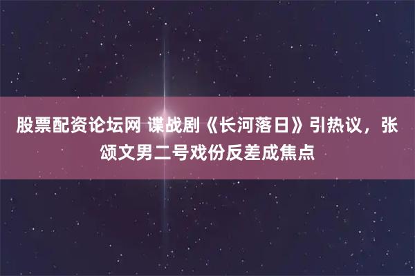 股票配资论坛网 谍战剧《长河落日》引热议，张颂文男二号戏份反差成焦点