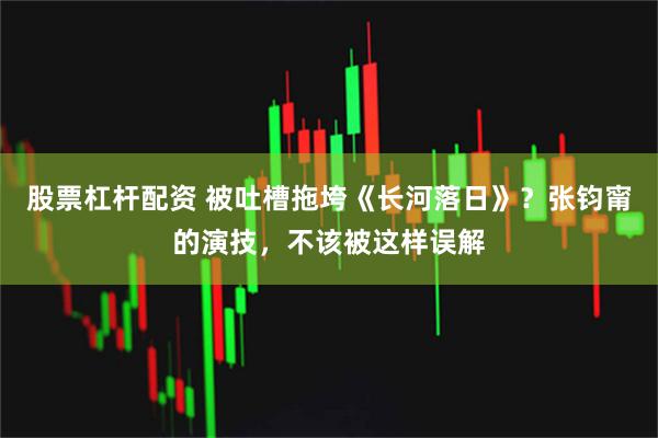 股票杠杆配资 被吐槽拖垮《长河落日》？张钧甯的演技，不该被这样误解