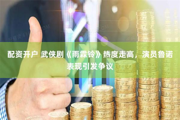 配资开户 武侠剧《雨霖铃》热度走高，演员鲁诺表现引发争议