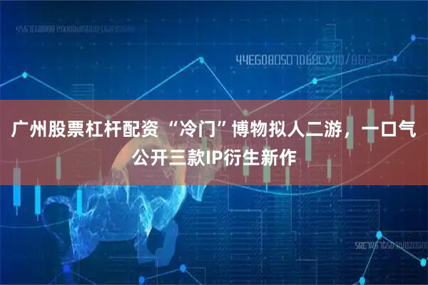 广州股票杠杆配资 “冷门”博物拟人二游，一口气公开三款IP衍生新作