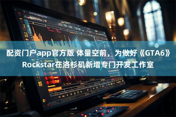 配资门户app官方版 体量空前，为做好《GTA6》Rockstar在洛杉矶新增专门开发工作室